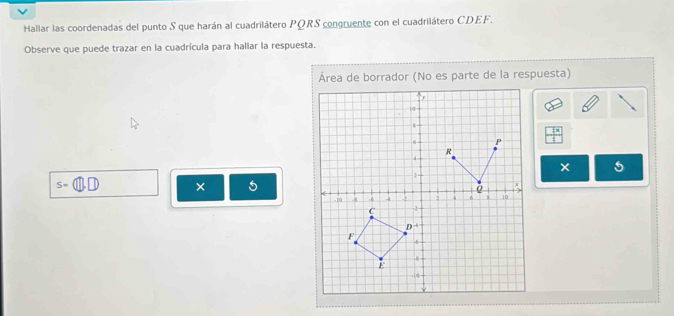 Hallar las coordenadas del punto S que harán al cuadrilátero PQRS congruente con el cuadrilátero CDEF.
Observe que puede trazar en la cuadrícula para hallar la respuesta.
Área de borrador (No es parte de la respuesta)
X
S=
× 5