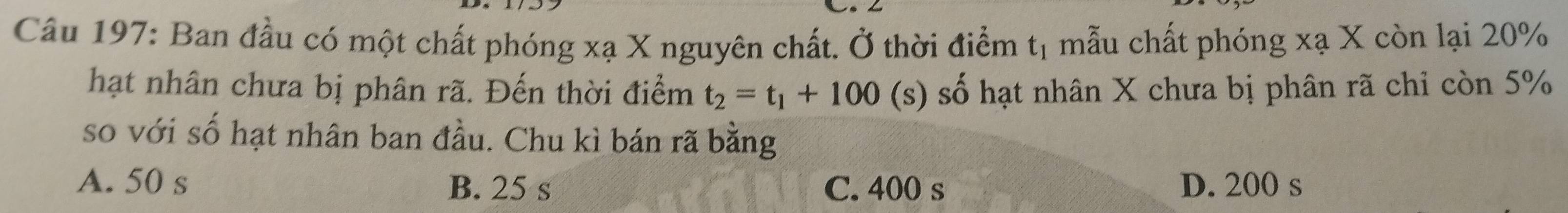 Ban đầu có một chất phóng xạ X nguyên chất. Ở thời điểm t_1 mẫu chất phóng xạ X còn lại 20%
hạt nhân chưa bị phân rã. Đến thời điểm t_2=t_1+100 (s) số hạt nhân X chưa bị phân rã chỉ còn 5%
so với số hạt nhân ban đầu. Chu kì bán rã bằng
A. 50 s B. 25 s C. 400 s D. 200 s