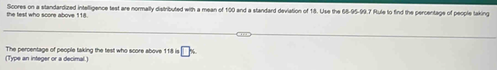 Scores on a standardized intelligence test are normally distributed with a mean of 100 and a standard deviation of 18. Use the 68 -95 -99.7 Rule to find the percentage of people taking 
the test who score above 118. 
The percentage of people taking the test who score above 118 is 
(Type an integer or a decimal.)