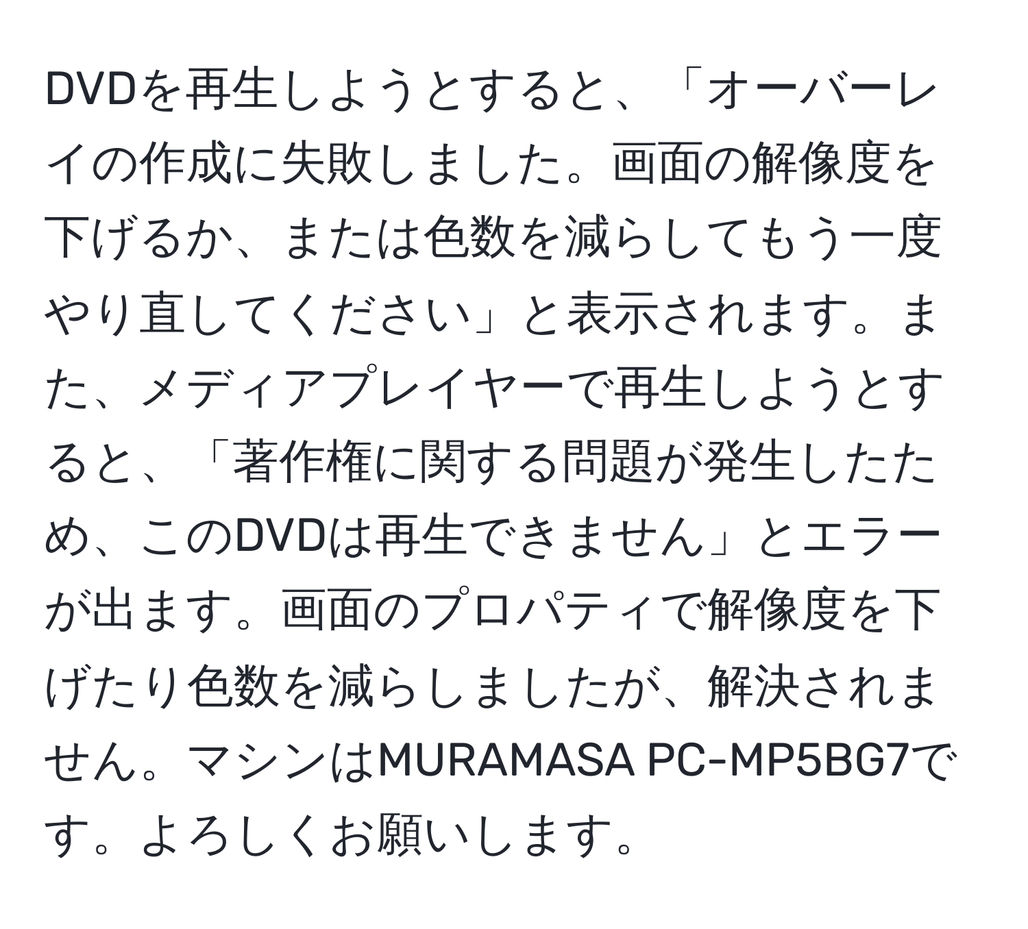 DVDを再生しようとすると、「オーバーレイの作成に失敗しました。画面の解像度を下げるか、または色数を減らしてもう一度やり直してください」と表示されます。また、メディアプレイヤーで再生しようとすると、「著作権に関する問題が発生したため、このDVDは再生できません」とエラーが出ます。画面のプロパティで解像度を下げたり色数を減らしましたが、解決されません。マシンはMURAMASA PC-MP5BG7です。よろしくお願いします。