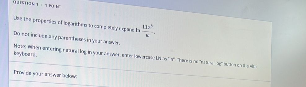 · 1 POINT 
Use the properties of logarithms to completely expand In  11x^8/w . 
Do not include any parentheses in your answer. 
keyboard. 
Note: When entering natural log in your answer, enter lowercase LN as “ ln ”. There is no “natural log” button on the Alta 
Provide your answer below: