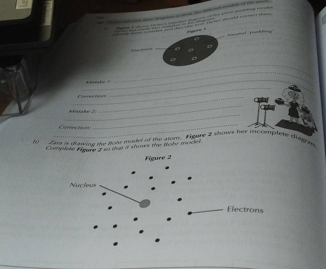 Zara draw diagrams to show the diferent models of the atom 
Figure I shows Dylan's labelled diagram of the plum pudding model, 
any these mistakes and ded noe how Dylan should correct them. 
Oslan has made two mistakes in his diagram 
Figure 1 
_ 
Neutral 'pudding' 
Electrons 
a 
_ 
_ 
Mistake 1=
_ 
Correction: 
_ 
_ 
Mistake 2: 
_ 
Correction: 
_ 
b) Zara is drawing the Bohr model of the atom. Figure 2 shows he diagram 
Complete Figure 2 so that it shows the Bohr model.