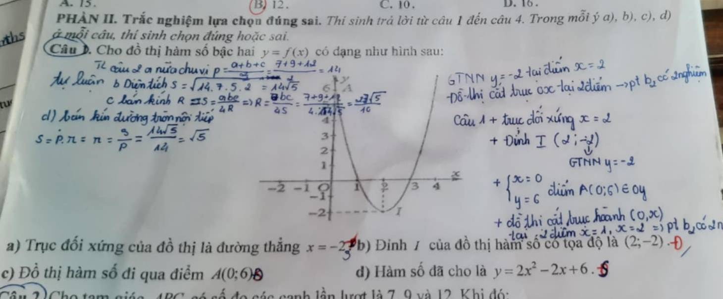 A. 15. B) 12. C. 10. D. 16.
PHẠN II. Trắc nghiệm lựa chọu đúng sai. Thí sinh trả lời từ câu 1 đến câu 4. Trong mỗi ý a), b), c), d)
ở mỗi câu, thí sinh chọn đúng hoặc sai.
Câu 0. Cho đồ thị hàm số bậc hai y=f(x) có dạng như hình sau:
tư
a) Trục đối xứng của đồ thị là đường thẳng x=-2 b) Đinh / của đồ thị hàm số có tọa độ là
c) Đồ thị hàm số đi qua điểm A(0;6) d) Hàm số đã cho là y=2x^2-2x+6
l các canh lần lượt là 7, 9 và 12. Khị đó: