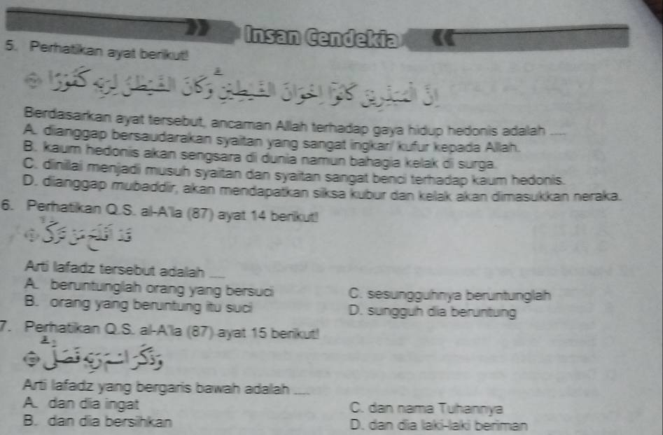 Insan Cendekia
5. Perhatikan ayat berikut!
Berdasarkan ayat tersebut, ancaman Allah terhadap gaya hidup hedonis adalah_
A. dianggap bersaudarakan syaitan yang sangat ingkar/ kufur kepada Allah.
B. kaum hedonis akan sengsára di duniā namun bahagia kelak di surga.
C. dinillai menjadi musuh syaitan dan syaitan sangat benci terhadap kaum hedonis.
D. dianggap mubaddir, akán mendapatkan siksa kubur dan kelak akan dimasukkan neraka.
6. Perhatikan Q.S. al-A'la (87) ayat 14 berikut!
Arti lafadz tersebut adalah_
A. beruntunglah orang yang bersuci C. sesungguhnya beruntunglah
B. orang yang beruntung itu suci D. sungguh dia beruntung
7. Perhatikan Q.S. al-A'la (87) ayat 15 berikut!

Arti lafadz yang bergaris bawah adalah_
A. dan dia ingat C. dan nama Tuhannya
B. dan dia bersihkan D. dan đia laki-laki beriman