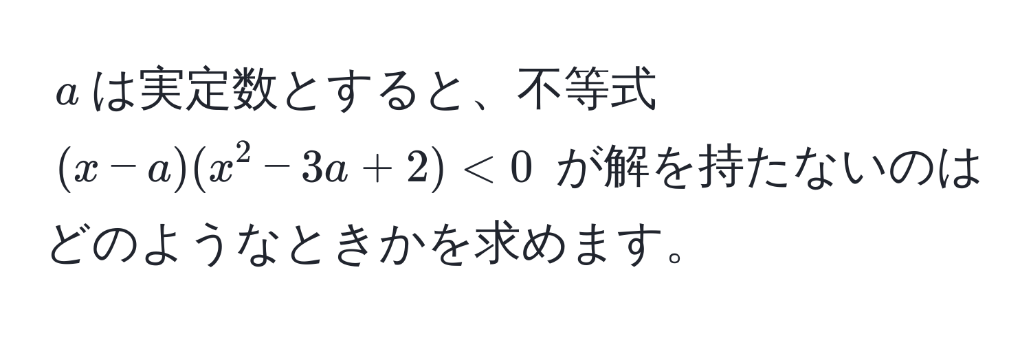 $a$は実定数とすると、不等式 $(x-a)(x^2-3a+2) < 0$ が解を持たないのはどのようなときかを求めます。