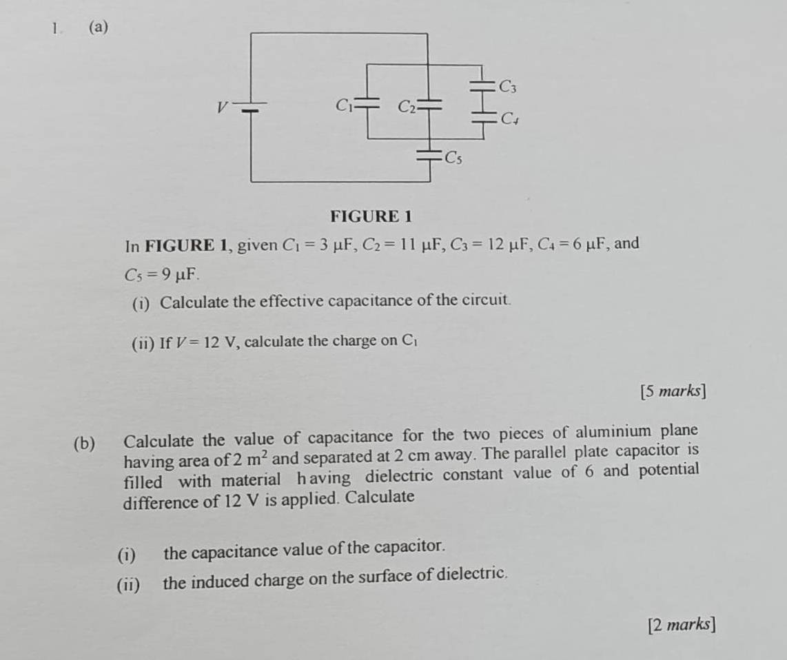 1 (a)
FIGURE 1
In FIGURE 1, given C_1=3mu F,C_2=11mu F,C_3=12mu F,C_4=6mu F , and
C_5=9mu F.
(i) Calculate the effective capacitance of the circuit.
(ii) If V=12V , calculate the charge on C
[5 marks]
(b) Calculate the value of capacitance for the two pieces of aluminium plane
having area of 2m^2 and separated at 2 cm away. The parallel plate capacitor is
filled with material having dielectric constant value of 6 and potential
difference of 12 V is applied. Calculate
(i) the capacitance value of the capacitor.
(ii) the induced charge on the surface of dielectric.
[2 marks]