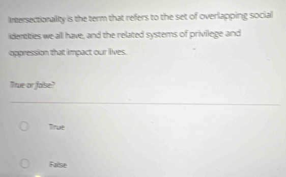 Intersectionality is the term that refers to the set of overlapping social
identities we all have, and the related systems of privilege and
oppression that impact our lives.
True or fase?
True
False