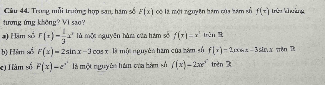 Trong mỗi trường hợp sau, hàm số F(x) có là một nguyên hàm của hàm số f(x) trên khoảng
tương ứng không? Vì sao?
a) Hàm số F(x)= 1/3 x^3 là một nguyên hàm của hàm số f(x)=x^2 trên R
b) Hàm số F(x)=2sin x-3cos x là một nguyên hàm của hàm số f(x)=2cos x-3sin x 1 trên R
c) Hàm số F(x)=e^(x^2) là một nguyên hàm của hàm số f(x)=2xe^(x^2) trên R