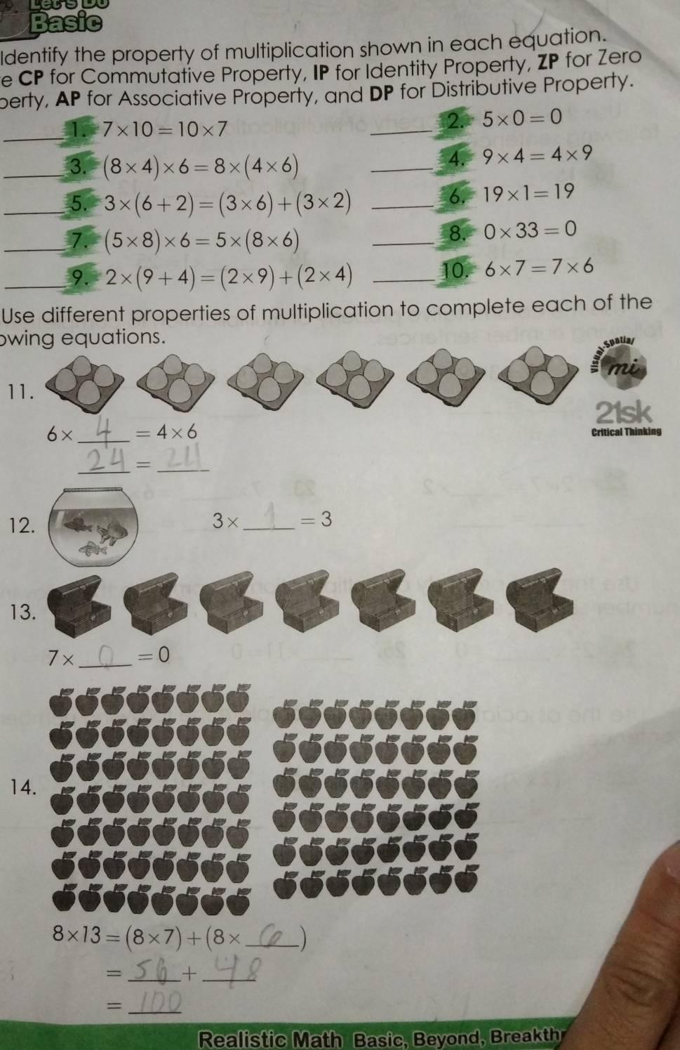 Basic 
ldentify the property of multiplication shown in each equation. 
e CP for Commutative Property, IP for Identity Property, ZP for Zero 
perty, AP for Associative Property, and DP for Distributive Property. 
_1. 7* 10=10* 7
_ 
2. 5* 0=0
_3. (8* 4)* 6=8* (4* 6)
_ 
4. 9* 4=4* 9
_5. 3* (6+2)=(3* 6)+(3* 2) _ 
6. 19* 1=19
_7. (5* 8)* 6=5* (8* 6)
_8. 0* 33=0
_9. 2* (9+4)=(2* 9)+(2* 4) _ 
10. 6* 7=7* 6
Use different properties of multiplication to complete each of the 
wing equations. 
cualial 
11. 
21sk
6* _  =4* 6
Critical Thinking 
__= 
12. 3* _  =3
13.
7* _  =0
14.
8* 13=(8* 7)+(8* _) 
= _+_ 
_= 
Realistic Math Basic, Beyond, Breakthr