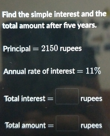 Find the simple interest and the 
total amount after five years. 
Principal =2150 rupees 
Annual rate of interest =11%
Total interest =|  1/2 □  rupees 
Total amount = x_□ = □ /□   rupees