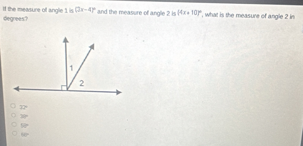 If the measure of angle 1 is (3x-4)^circ  and the measure of angle 2 is (4x+10)^circ  , what is the measure of angle 2 in
degrees?
32°
38°
58°
68°