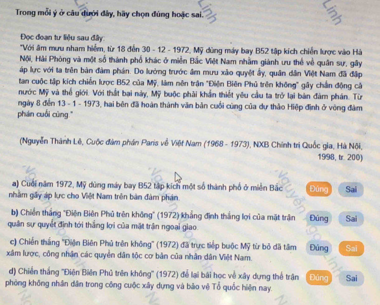 Trong mỗi ý ở câu dưới đây, hãy chọn đúng hoặc sai.
Đọc đoạn tư liệu sau đây:
"Với âm mưu nham hiểm, từ 18 đến 30 - 12 - 1972, Mỹ dùng máy bay B52 tập kích chiến lược vào Hà
Nội, Hải Phòng và một số thành phố khác ở miền Bắc Việt Nam nhằm giành ưu thế về quân sự, gây
áp lực với ta trên bàn đàm phán. Do lường trước âm mưu xão quyệt ấy, quân dân Việt Nam đã đập
tan cuộc tập kích chiến lược B52 của Mỹ, làm nên trận "Điện Biên Phủ trên không" gây chấn động cả
Nước Mỹ và thế giới. Với thất bại này, Mỹ buộc phải khẩn thiết yêu cầu ta trở lại bàn đàm phán. Từ
ngày 8 đến 13 - 1 - 1973, hai bên đã hoàn thành văn bản cuối cùng của dự thảo Hiệp định ở vòng đàm
phán cuối cùng."
(Nguyễn Thành Lê, Cuộc đàm phán Paris về Việt Nam (1968 - 1973), NXB Chính trị Quốc gia, Hà Nội,
1998, tr. 200)
a) Cuối năm 1972, Mỹ dùng máy bay B52 tập kích một số thành phố ở miền Bắc Đúng Sai
nhằm gầy áp lực cho Việt Nam trên bàn đàm phán.
b) Chiến thắng "Điện Biên Phủ trên không' (1972) khẳng định thắng lợi của mặt trận Đúng Sai
quân sự quyết định tới thắng lợi của mặt trận ngoai giao.
c) Chiến thắng ''Điện Biên Phủ trên không'' (1972) đã trực tiếp buộc Mỹ từ bỏ dã tâm Đúng Sai
xâm lược, công nhận các quyền dân tộc cơ bản của nhân dân Việt Nam.
d) Chiến thắng ''Điện Biên Phủ trên không'' (1972) để lại bài học về xây dựng thể trận Đúng Sai
phòng không nhân dân trong công cuộc xây dựng và bảo vệ Tổ quốc hiện nay.