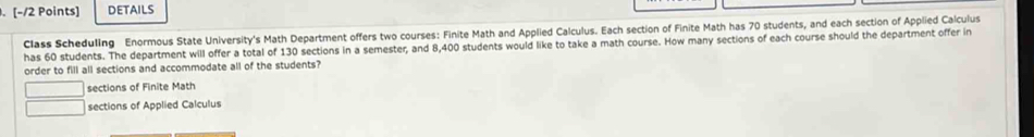 details
Class Scheduling Enormous State University's Math Department offers two courses: Finite Math and Applied Calculus. Each section of Finite Math has 70 students, and each section of Applied Calculus
has 60 students. The department will offer a total of 130 sections in a semester, and 8,400 students would like to take a math course. How many sections of each course should the department offer in
order to fill all sections and accommodate all of the students?
sections of Finite Math
sections of Applied Calculus