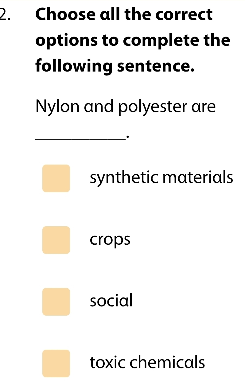 Choose all the correct
options to complete the
following sentence.
Nylon and polyester are
_.
synthetic materials
crops
social
toxic chemicals