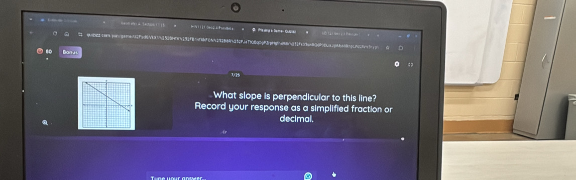 Bean etry A. Section.( ] 5 W 1) 210e024 ParaBels: 9 Playing a Game - Guizizz CErtarGé huro 
quiZiZ2.com.joingarnenU2F5dQVkX15252BHTV5252FB1vfXkFON4252B8R4252FJaTtQEqOgPZrpHgfn498k5252Fa35awRQdP3OLijp!ts608rpcWz29n5kjg" 
80 Bonus 
a 【 】 
7/25 
What slope is perpendicular to this line? 
Record your response as a simplified fraction or 
Q 
decimal. 
Tupe your answer.