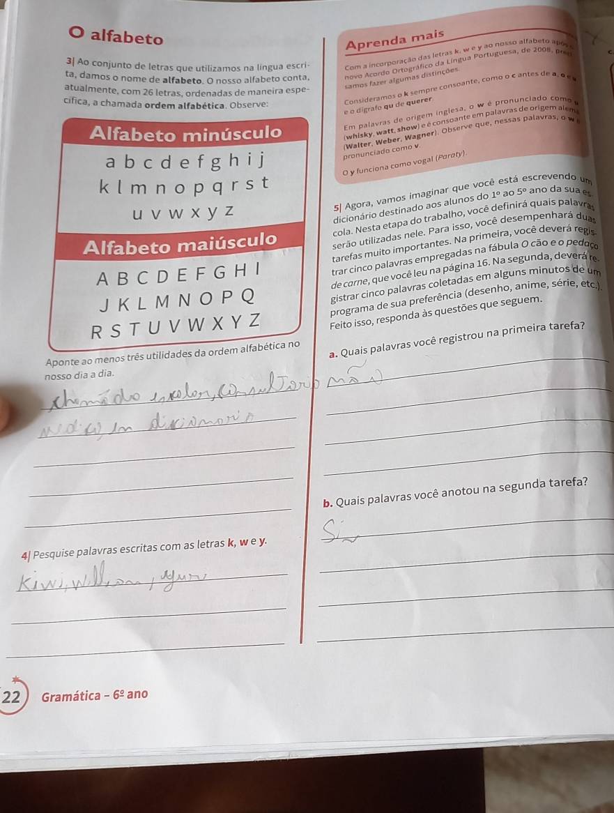 alfabeto
Aprenda mais
3| Ao conjunto de letras que utilizamos na língua escri Com a incorporação das letras k, w e y ao nosso alfabeto após
ta, damos o nome de alfabeto. O nosso alfabeto conta, novo Acordo Ortográfico da Língua Portuguesa, de 2008, pr c
Consideramos o k sempre consoante, como o c antes de a, α e 
atualmente, com 26 letras, ordenadas de maneira espe-
samos fazer algumas distinções
cífica, a chamada ordem alfabética. Observe:
é o digrafo qu de querer
Em palavras de origem inglesa, o w é pronunciado como
(whisky, watt, show) e é consoante em palavras de origem alem
pronunciado como v (Walter, Weber, Wagner). Observe que, hessas palavras, o w
O y funciona como vogal (Paraty)
5| Agora, vamos imaginar que você est. screvendo um
dicionário destinado aos alunos do 1° ao 5° ano da sua e
cola. Nesta etapa do trabalho, você definirá quais palavra
serão utilizadas nele. Para isso, você desempenhará dua
tarefas muito importantes. Na primeira, você deverá regis
trar cinco palavras empregadas na fábula 0 cão e o pedoço
de carne, que você leu na página 16. Na segunda, deverá re
programa de sua preferência (desenho, anime, série, etc.)
gistrar cinco palavras coletadas em alguns minutos de um
Feito isso, responda às questões que seguem.
Aponte ao menos três utilidad_
a. Quais palavras você registrou na primeira tarefa?
_
nosso dia a dia.
_
_
_
_
_
_
_
b. Quais palavras você anotou na segunda tarefa?
_
4| Pesquise palavras escritas com as letras k, w e y._
_
_
_
_
_
22  Gramática -6^(_ circ) ano