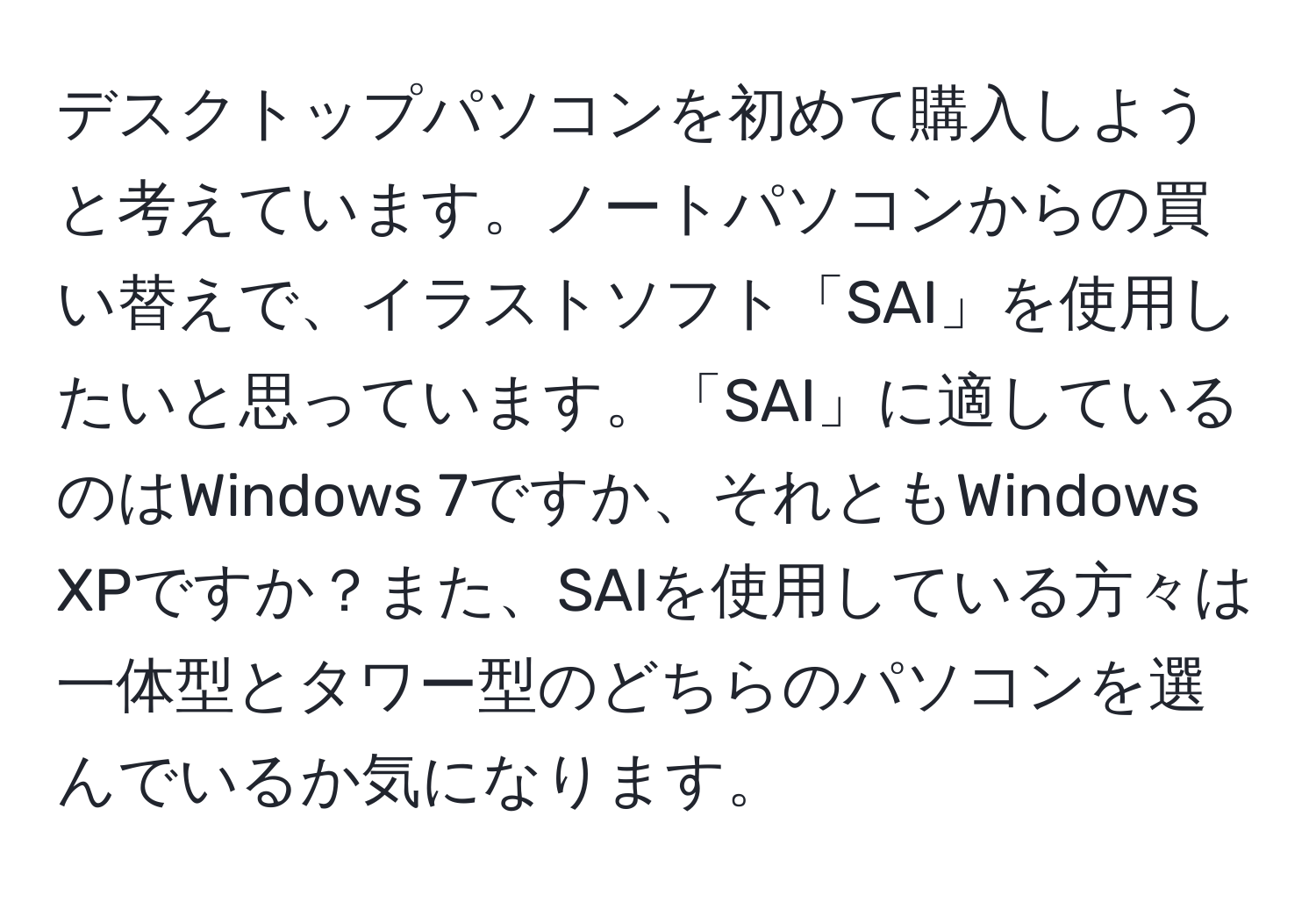 デスクトップパソコンを初めて購入しようと考えています。ノートパソコンからの買い替えで、イラストソフト「SAI」を使用したいと思っています。「SAI」に適しているのはWindows 7ですか、それともWindows XPですか？また、SAIを使用している方々は一体型とタワー型のどちらのパソコンを選んでいるか気になります。