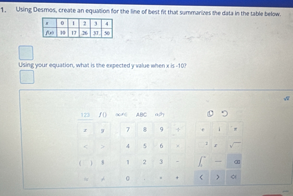 Using Desmos, create an equation for the line of best fit that summarizes the data in the table below.
Using your equation, what is the expected y value when x is -10?
sqrt(x)
123 f() ∞≠∈ ABC aβ
x y 7 8 9 ÷ e i π
< > 4 5 6 × 2 r
 ) $ 1 2 3 - — X
0 = + >