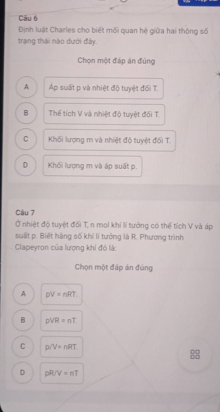 Định luật Charles cho biết mối quan hệ giữa hai thông số
trạng thái nào dưới đây.
Chọn một đáp án đúng
A Áp suất p và nhiệt độ tuyệt đối T.
B Thể tích V và nhiệt độ tuyệt đối T.
C Khối lượng m và nhiệt độ tuyệt đối T.
D Khối lượng m và áp suất p.
Câu 7
Ở nhiệt độ tuyệt đối T, n mol khí lí tưởng có thể tích V và áp
suất p. Biết hãng số khí lí tưởng là R. Phương trình
Clapeyron của lượng khí đó là:
Chọn một đáp án đúng
A pV=nRT.
B pvee R=nT.
C p/V=nRT. 
□□
□□
D pR/V=nT