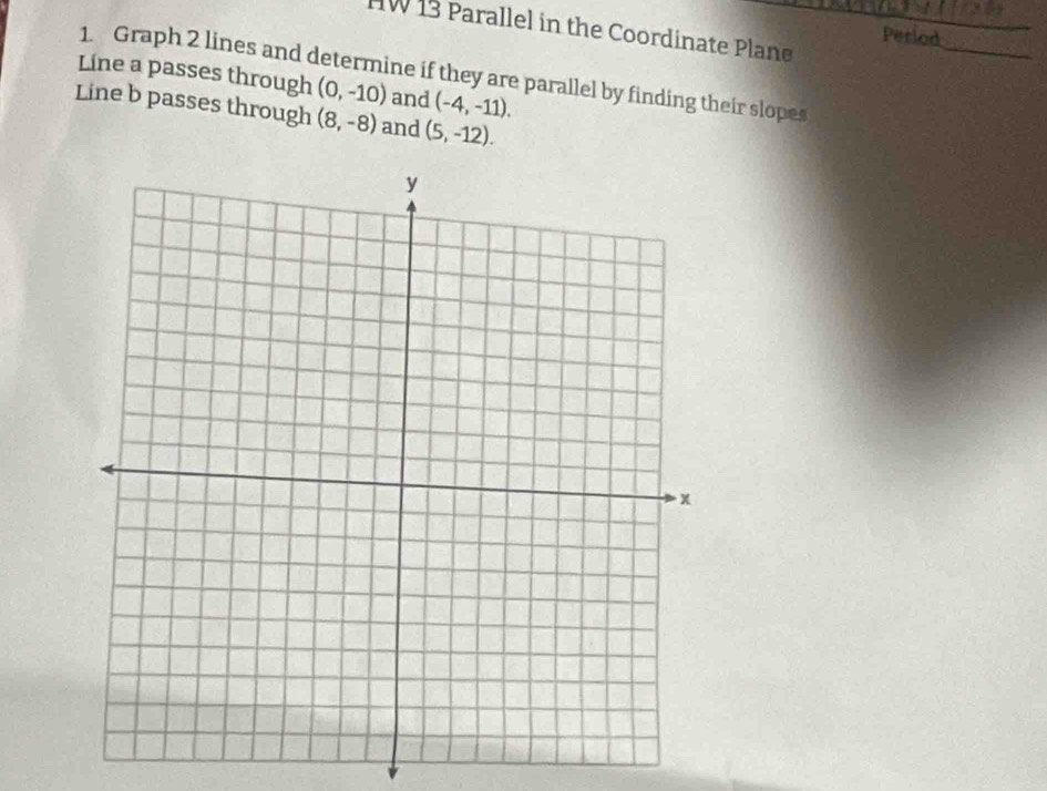 HW 13 Parallel in the Coordinate Plane Period_ 
Líne a passes through 1. Graph 2 lines and determine if they are parallel by finding their slopes
(0,-10) and (-4,-11). 
Line b passes through (8,-8) and (5,-12).