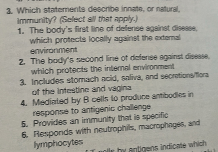 Which statements describe innate, or natural,
immunity? (Select all that apply.)
1. The body's first line of defense against disease,
which protects locally against the external
environment
2. The body's second line of defense against disease,
which protects the internal environment
3. Includes stomach acid, saliva, and secretions/flora
of the intestine and vagina
4. Mediated by B cells to produce antibodies in
response to antigenic challenge
5. Provides an immunity that is specific
6. Responds with neutrophils, macrophages, and
lymphocytes
lls by antigens indicate which