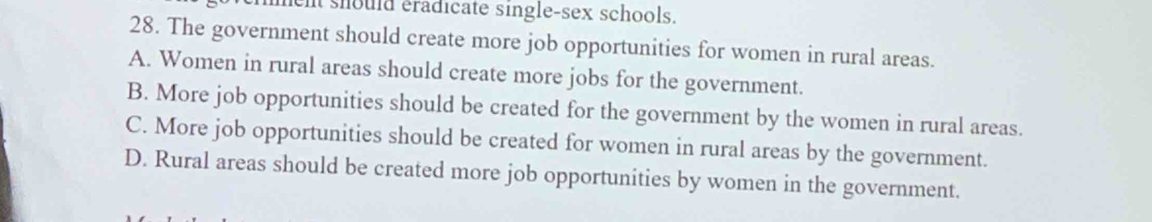 ent should éradicate single-sex schools.
28. The government should create more job opportunities for women in rural areas.
A. Women in rural areas should create more jobs for the government.
B. More job opportunities should be created for the government by the women in rural areas.
C. More job opportunities should be created for women in rural areas by the government.
D. Rural areas should be created more job opportunities by women in the government.