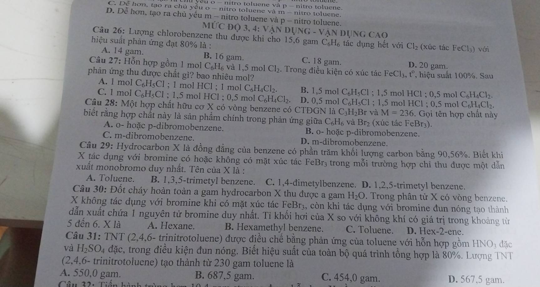 yeu o - nitro toluene và p - nitro toluene.
C. Dễ hơn, tạo ra chủ yếu o - nitro toluene và m - nitro toluene.
D. Dễ hơn, tạo ra chủ yếu m - nitro toluene và p - nitro toluene.
MUC O3,4: VANDUNG-VANDUNGCAO
Câu 26: Lượng chlorobenzene thu được khi cho 15,6 gam C_6H_6 tác dụng hết với Cl_2 (xúc tác Fe Cl_3) với
hiệu suất phản ứng đạt 80% là :
A. 14 gam. B. 16 gam. C. 18 gam. D. 20 gam.
Câu 27: Hỗn hợp gồm 1 mol C_6H_6 , và 1,5 mol Cl_2. Trong điều kiện có xúc tác FeCl_3. , t°, hiệu suất 100%. Sau
phản ứng thu được chất gì? bao nhiêu mol?
A. 1 mol C_6H_5Cl; 1 mol HCl ; 1 mol C_6H_4Cl_2. B. 1,5 mol C_6H_5Cl; 1.5 mol HC1;0.5m nol C_6H_4Cl_2.
C. 1 mol C_6H_5Cl; 1,5 mol HCl ; 0,5 mol C_6H_4Cl_2. D. 0,5 mol C_6H_5Cl; 1,5 mol HC1;0.5 mol C_6H_4Cl_2.
Câu 28: Một hợp chất hữu cơ X có vòng benzene có CTĐGN là C_3H_2Br và M=236.  Gọi tên hợp chất này
biết rằng hợp chất này là sản phẩm chính trong phản ứng giữa C_6H_6 và Br_2 (xúc tác FeBr₃).
A. o- hoặc p-dibromobenzene. B. o- hoặc p-dibromobenzene.
C. m-dibromobenzene. D. m-dibromobenzene.
Câu 29: Hydrocarbon X là đồng đẳng của benzene có phần trăm khối lượng carbon bằng 90,56%. Biết khi
X tác dụng với bromine có hoặc không có mặt xúc tác Fel Br_3 trong mỗi trường hợp chỉ thu được một dẫn
xuất monobromo duy nhất. Tên của X là :
A. Toluene. B. 1,3,5-trimetyl benzene. C. 1,4-đimetylbenzene. D. 1,2,5-trimetyl benzene.
Câu 30: Đốt cháy hoàn toàn a gam hydrocarbon X thu được a gam H_2O. Trong phân tử X có vòng benzene.
X không tác dụng với bromine khi có mặt xúc tác FeBr_3 , còn khi tác dụng với bromine đun nóng tạo thành
dẫn xuất chứa 1 nguyên tử bromine duy nhất. Tỉ khối hơi của X so với không khí có giá trị trong khoảng từ
5 đến 6. X là A. Hexane. B. Hexamethyl benzene. C. Toluene. D. Hex-2-ene.
Câu 31: TNT (2,4,6- trinitrotoluene) được điều chế bằng phản ứng của toluene với hỗn hợp gồm HNO_3 đặc
và H_2SO_4 đặc, trong điều kiện đun nóng. Biết hiệu suất của toàn bộ quá trình tổng hợp là 80%. Lượng TNT
(2,4,6- trinitrotoluene) tạo thành từ 230 gam toluene là
A. 550,0 gam. B. 687,5 gam. D. 567,5 gam.
Câu 32: Tiến k
C. 454,0 gam.