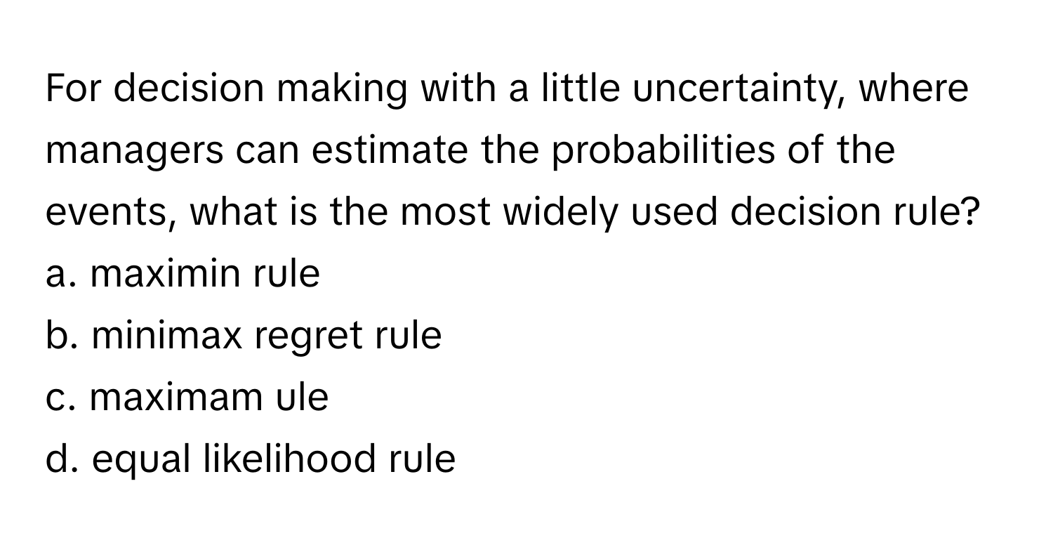 For decision making with a little uncertainty, where managers can estimate the probabilities of the events, what is the most widely used decision rule?

a. maximin rule 
b. minimax regret rule 
c. maximam ule 
d. equal likelihood rule