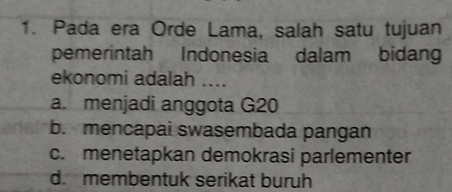 Pada era Orde Lama, salah satu tujuan
pemerintah Indonesia dalam bidan
ekonomi adalah ....
a. menjadi anggota G20
b. mencapai swasembada pangan
c. menetapkan demokrasi parlementer
d. membentuk serikat buruh