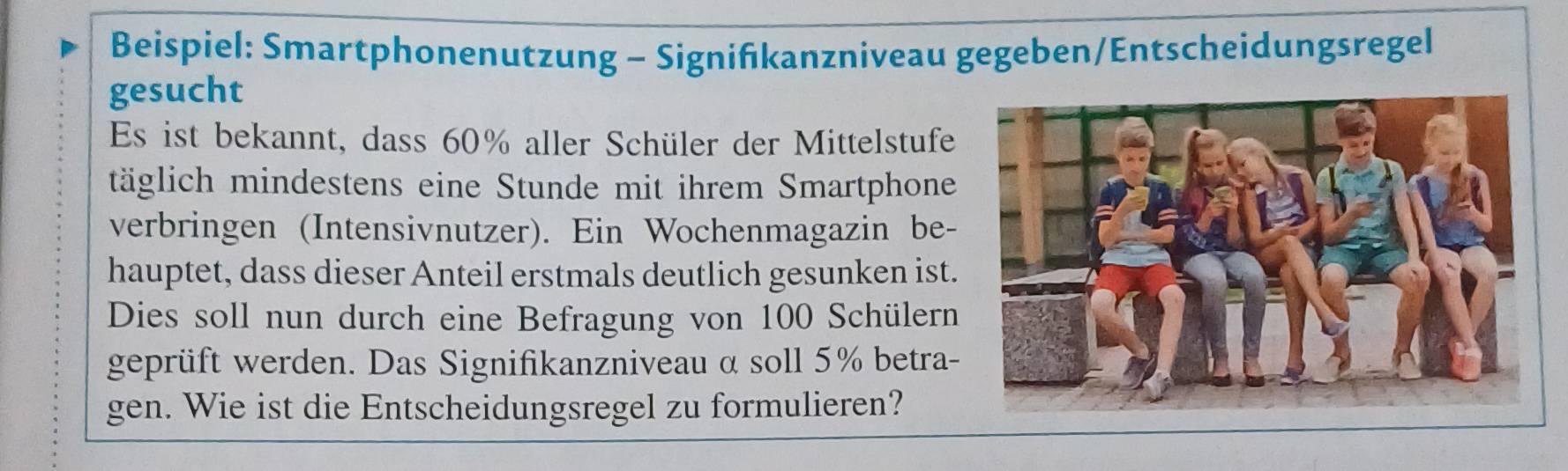 Beispiel: Smartphonenutzung - Signifıkanzniveau gegeben/Entscheidungsregel 
gesucht 
Es ist bekannt, dass 60% aller Schüler der Mittelstufe 
täglich mindestens eine Stunde mit ihrem Smartphone 
verbringen (Intensivnutzer). Ein Wochenmagazin be- 
hauptet, dass dieser Anteil erstmals deutlich gesunken ist. 
Dies soll nun durch eine Befragung von 100 Schülern 
geprüft werden. Das Signifikanzniveau α soll 5% betra- 
gen. Wie ist die Entscheidungsregel zu formulieren?