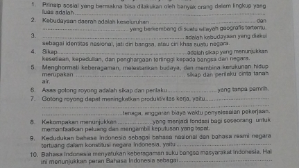 Prinsip sosial yang bermakna bisa dilakukan oleh banyak orang dalam lingkup yang 
luas adalah_ 
2. Kebudayaan daerah adalah keseluruhan _. dan 
_yang berkembang di suatu wilayah geografis tertentu. 
3._ 
sebagai identitas nasional, jati diri bangsa, atau ciri khas suatu negara. adaah kebudaysan yang diakui. 
4。 Sikap._ Ladalah sikap yang menunjukkan 
kesetiaan, kepedulian, dan penghargaan tertinggi kepada bangsa dan negara. 
5. Menghormali keberagaman, melestarkan budaya, dan membina kerukunan hidup 
air. merupakan_ 
sikap dan perilaku cinta tanah 
6. Asas gotong royong adalah sikap dan perilaku 
7. Gotong royong dapat meningkatkan produktivitas kerja, yaitu_ yang tanpa pamrih. 
_ 
_tenaga, anggaran biaya waktu penyelesaian pekerjaan. 
8. Kekompakan menunjukkan _yang menjadi fondasi bagi seseorang untuk 
memanfaatkan peluang dan mengambil keputusan yang tepat. 
9. Kedudukan bahasa indonesia sebagai bahasa nasional dan bahasa resmi negara 
tertuang dalam konstitusi negara Indonesia, yaitu_ 
10. Bahasa Indonesia menyatukan keberagaman suku bangsa masyarakat Indonesia. Hal 
ni menunjukkan peran Bahasa Indonesia sebagai_