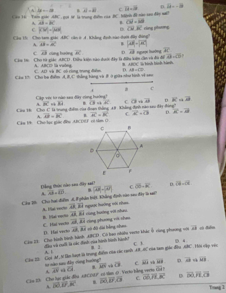 A. LA=-IB. B. overline AI=overline BI C. overline IA=overline IB D. overline IA=-overline IB
Cau 14: Tam giác ABC , gọi M là trung điểm của BC . Mệnh đề nào sau đây sai?
A. overline AB=overline BC B. vector CM=vector MB
C. |vector CM|=|vector MB|
D. vector CM,vector BC cùng phương
Câu 15: Cho tam giác ABC cân ở イ . Khẳng định nào dưới đây đúng?
A. vector AB=vector AC B. |vector AB|=|vector AC|
C. overline AB cùng hướng overline AC. D overline AB ngược hướng overline AC.
Cầu 16: Cho tứ giác ABCD . Điều kiện nào dưới đây là điều kiện cần và đủ để vector AB=vector CD ?
A. ABCD là vuông. là hình bình hành.
B. ABDC
C. AD và BC có cùng trung điểm. D. AB=CD.
Câu 17: Cho ba điểm A, B,C thẳng hàng và B ở giữa như hình vẽ sau:
B C
Cặp véc tơ nào sau đây cùng hướng?
A. vector BC và overline BA. B. overline CB và overline AC. C. overline CB và overline AB D. overline BC yà overline AB.
Câu 18: Cho C là trung điểm của đoạn thẳng AB . Khẳng định nào sau đây đúng?
A. overline AB=overline BC. B. overline AC=overline BC. C. overline AC=overline CB D. overline AC=overline AB
Câu 19: Cho lục giác đều ABCDEF có tâm O .
Đẳng thức nào sau đây sai?
A. overline AB=overline ED. B. |overline AB|=|overline AF|. C. overline OD=overline BC. D. vector OB=vector OE.
Câu 20: Cho hai điểm 4, B phân biệt. Khẳng định nào sau đây là sai?
A. Hai vecto overline AB,vector BA ngược hướng với nhau.
B. Hai vecto vector AB,vector BA cùng hướng với nhau.
C. Hai vecto vector AB,vector BA cùng phương với nhau.
D. Hai vecto overline AB,vector BA có độ dài bằng nhau.
Cầu 21: Cho hình bình hành ABCD . Có bao nhiêu vectơ khác vector 0 cùng phương với overline AB có điểm
C. 3 . D. 4 .
đầu và cuối là các đinh của hình bình hành?
A. 1. B. 2 .
Câu 22: Gọi M , N Tần lượt là trung điểm của các cạnh AB, AC của tam giác đều ABC . Hỏi cặp véc
tợ nào sau đây cùng hướng?
A. overline AN và overline CA. B. overline MN √à overline CB. C. overline MA và overline MB. D. overline AB và overline MB.
Câu 23: Cho lục giác đều ABCDEF có tâm O . Vecto bằng vecto vector OA ?
A. vector DO,vector EF,vector BC. B. vector DO,vector EF,vector CB C. vector OD,vector FE,vector BC D. vector DO,vector FE,vector CB
Trang 2