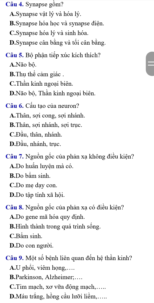 Synapse gồm?
A.Synapse vật lý và hóa lý.
B.Synapse hóa học và synapse điện.
C.Synapse hóa lý và sinh hóa.
D.Synapse cân bằng và tối cân bằng.
Câu 5. Bộ phận tiếp xúc kích thích?
A.Não bộ.
B.Thụ thể cảm giác .
C.Thần kinh ngoại biên.
D.Não bộ, Thần kinh ngoại biên.
Câu 6. Cấu tạo của neuron?
A.Thân, sợi cong, sợi nhánh.
B.Thân, sợi nhánh, sợi trục.
C.Đầu, thân, nhánh.
D.Đầu, nhánh, trục.
Câu 7. Nguồn gốc của phản xạ không điều kiện?
A.Do huấn luyện mà có.
B.Do bầm sinh.
C.Do mẹ dạy con.
D.Do tập tính xã hội.
Câu 8. Nguồn gốc của phản xạ có điều kiện?
A.Do gene mã hóa quy định.
B.Hình thành trong quá trình sống.
C.Bẩm sinh.
D.Do con người.
Câu 9. Một số bệnh liên quan đến hệ thần kinh?
A.U phổi, viêm họng,…
B.Parkinson, Alzheimer;…
C.Tim mạch, xơ vữa động mạch,….
D.Máu trắng, hồng cầu lưỡi liềm,….