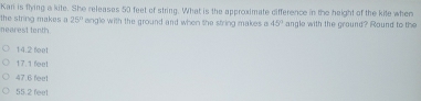 Kari is flying a kite. She releases 50 feet of string. What is the approximate difference in the height of the kite when
the string makes a 25°
nearest tenth. angle with the ground and when the string makes a 45° angle with the ground? Round to the
14.2 fel
17.1 feel
47.6 feet
55.2 feet