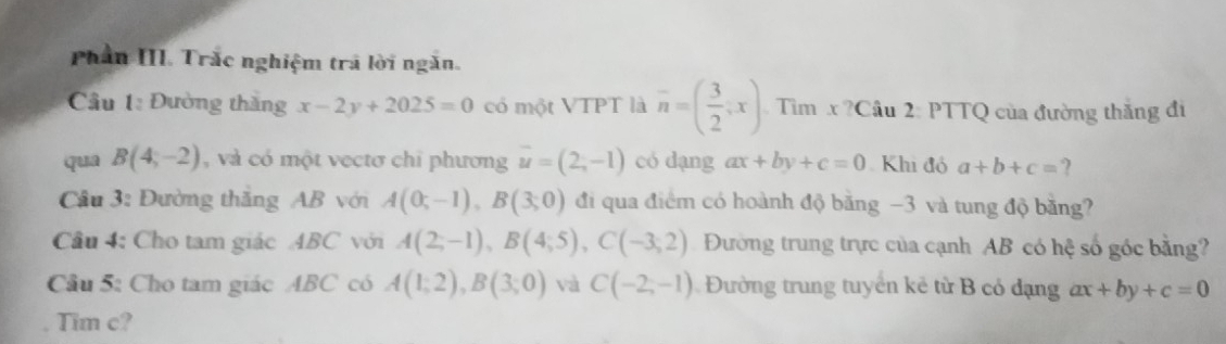 Phần III. Trắc nghiệm trã lời ngăn. 
Cầu 1: Đường thăng x-2y+2025=0 có một VTPT là overline n=( 3/2 ;x) Tìm x ?Cầu 2: PTTQ của đường thắng đi 
qua B(4,-2) , và có một vectơ chỉ phương vector u=(2,-1) có dạng ax+by+c=0 Khi đó a+b+c=
Cầu 3: Đường thăng AB với A(0;-1), B(3;0) đi qua điểm có hoành độ băng −3 và tung độ bằng? 
Câu 4: Cho tam giác ABC với A(2;-1), B(4;5), C(-3;2) Đường trung trực của cạnh AB có hệ số góc bằng? 
Câu 5: Cho tam giác ABC có A(1;2), B(3;0) và C(-2,-1) Đường trung tuyển kê từ B có đạng ax+by+c=0
Tim c?