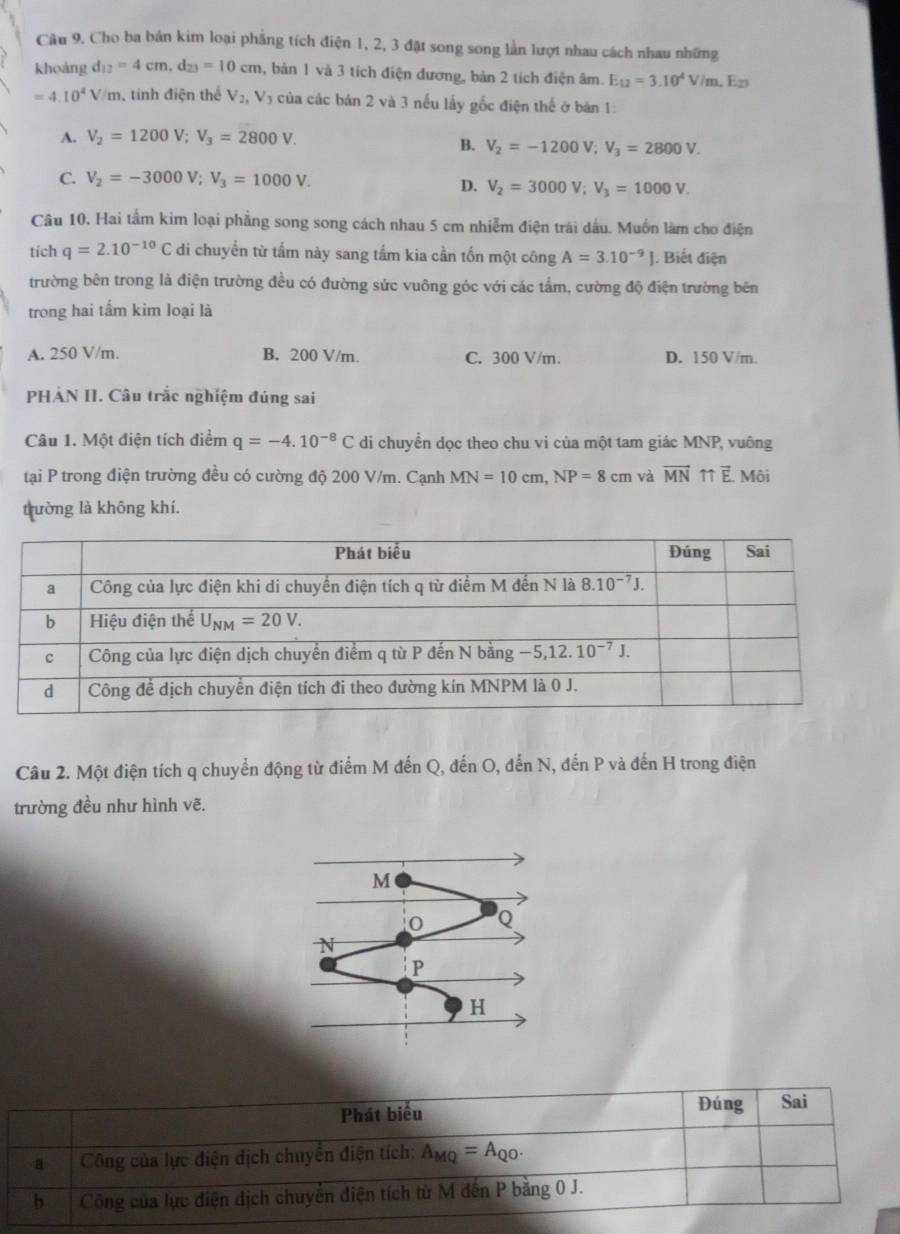 Cho ba bản kim loại phẳng tích điện 1, 2, 3 đặt song song lằn lượt nhau cách nhau những
khoảng d_12=4cm,d_23=10cm 1, bản 1 và 3 tích điện dương, bản 2 tích điện âm. E_12=3.10^4V/m ,  En
=4.10^4V/m , tính điện thể V_2,V_3 6 của các bản 2 và 3 nếu lấy gốc điện thế ở bản 1:
A. V_2=1200V;V_3=2800V.
B. V_2=-1200V;V_3=2800V.
C. V_2=-3000V;V_3=1000V.
D. V_2=3000V;V_3=1000V.
Câu 10. Hai tấm kim loại phẳng song song cách nhau 5 cm nhiễm điện trái dấu. Muốn làm cho điện
tích q=2.10^(-10)C di chuyển từ tấm này sang tấm kia cần tốn một công A=3.10^(-9)J |. Biết điện
trường bên trong là điện trường đều có đường sức vuông góc với các tẩm, cường độ điện trường bên
trong hai tấm kim loại là
A. 250 V/m. B. 200 V/m. C. 300 V/m. D. 150 V/m.
PHÀN II. Câu trắc nghiệm đúng sai
Câu 1. Một điện tích điểm q=-4.10^(-8)C di chuyền dọc theo chu vi của một tam giác MNP, vuông
tại P trong điện trường đều có cường độ 200 V/m. Cạnh MN=10cm,NP=8cm và vector MN 11 vector E Môi
trường là không khí.
Câu 2. Một điện tích q chuyển động từ điểm M đến Q, đến O, đến N, đến P và đến H trong điện
trường đều như hình vẽ.
Phát biểu Đúng Sai
a Công của lực điện dịch chuyển điện tích: A_MQ=A_QO.
b Công của lực điện dịch chuyển điện tích từ M đến P bằng 0 J.