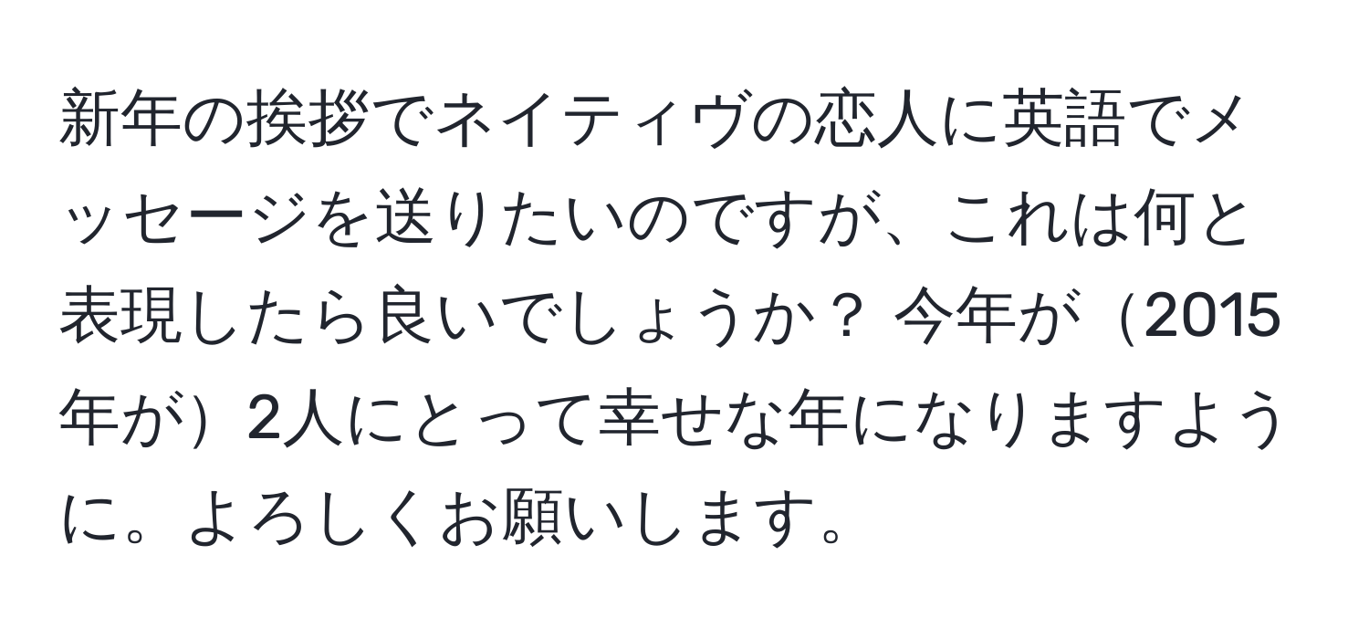 新年の挨拶でネイティヴの恋人に英語でメッセージを送りたいのですが、これは何と表現したら良いでしょうか？ 今年が2015年が2人にとって幸せな年になりますように。よろしくお願いします。