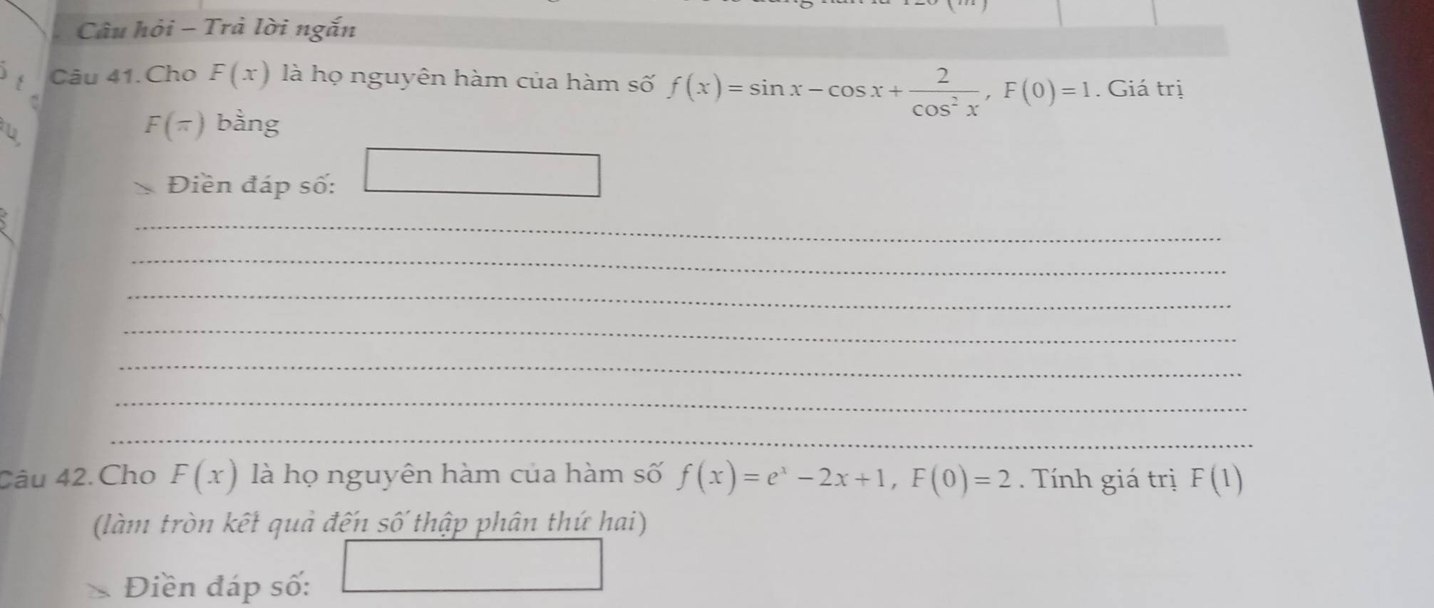 Câu hỏi - Trả lời ngắn 
Câu 41.Cho F(x) là họ nguyên hàm của hàm số f(x)=sin x-cos x+ 2/cos^2x , F(0)=1. Giá trị
F(π ) bằng 
Điền đáp số: □ 
_ 
_ 
_ 
_ 
_ 
_ 
_ 
Câu 42. Cho F(x) là họ nguyên hàm của hàm số f(x)=e^x-2x+1, F(0)=2. Tính giá trị F(1)
(làm tròn kết quả đến số thập phân thứ hai)
∴ △ ADC=∠ BAD
Điền đáp số: