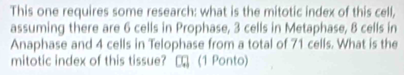 This one requires some research: what is the mitotic index of this cell, 
assuming there are 6 cells in Prophase, 3 cells in Metaphase, 8 cells in 
Anaphase and 4 cells in Telophase from a total of 71 cells. What is the 
mitotic index of this tissue? (1 Ponto)