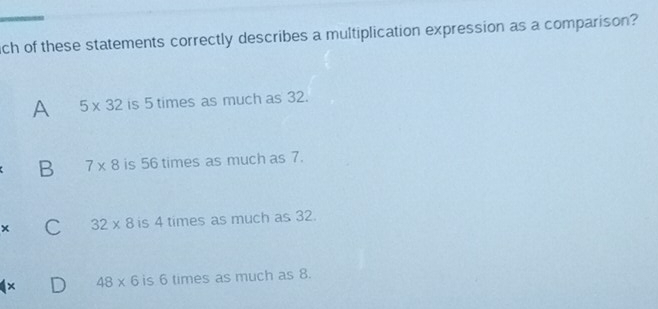 ich of these statements correctly describes a multiplication expression as a comparison?
A 5* 32 is 5 times as much as 32.
B 7* 8 is 56 times as much as 7.
x C 32* 8 is 4 times as much as 32.
× 48* 6 is 6 times as much as 8.