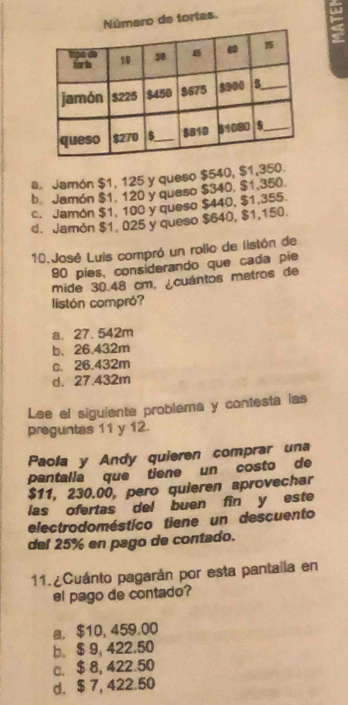 mero de tortas.
a Jamón $1, 125 y queso $540, $1,350.
b. Jamón $1, 120 y queso $340, $1,350.
c. Jamón $1, 100 y queso $440, $1,355.
d. Jamón $1 025 y queso $640, $1,150.
10.José Luis compró un rollo de listón de
90 píes, considerando que cada píe
mide 30.48 cm, ¿cuántos metros de
listón compró?
a. 27. 542m
b、 26.432m
c 26.432m
d. 27.432m
Lee el siguiente problema y contesta las
preguntas 11 y 12.
Paola y Andy quieren comprar una
pantalla que tiene un costo de
$11, 230.00, pero quieren aprovechar
las ofertas del buen fin y este
electrodoméstico tiene un descuento
del 25% en pago de contado.
11. ¿Cuánto pagarán por esta pantaila en
el pago de contado?
a. $10, 459.00
b. $ 9, 422.50
c. $ 8, 422.50
d. $ 7, 422.50