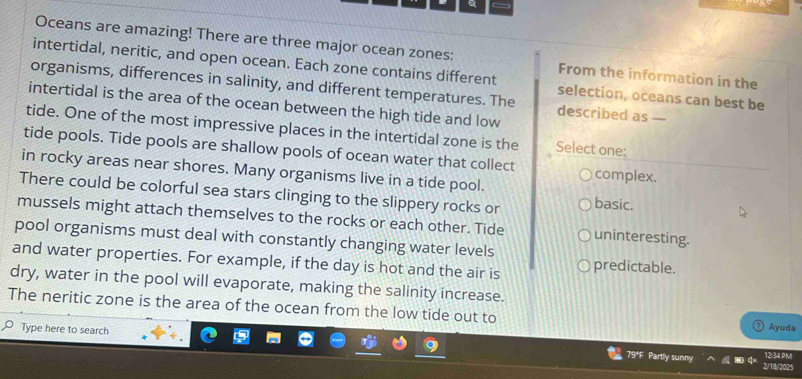 Oceans are amazing! There are three major ocean zones: From the information in the
intertidal, neritic, and open ocean. Each zone contains different selection, oceans can best be
organisms, differences in salinity, and different temperatures. The described as —
intertidal is the area of the ocean between the high tide and low
tide. One of the most impressive places in the intertidal zone is the Select one:
tide pools. Tide pools are shallow pools of ocean water that collect
complex.
in rocky areas near shores. Many organisms live in a tide pool. basic.
There could be colorful sea stars clinging to the slippery rocks or
mussels might attach themselves to the rocks or each other. Tide uninteresting.
pool organisms must deal with constantly changing water levels
and water properties. For example, if the day is hot and the air is
predictable.
dry, water in the pool will evaporate, making the salinity increase.
The neritic zone is the area of the ocean from the low tide out to
Ayuda
Type here to search 12:34 PM
79°F Partly sunny 2/18/2025