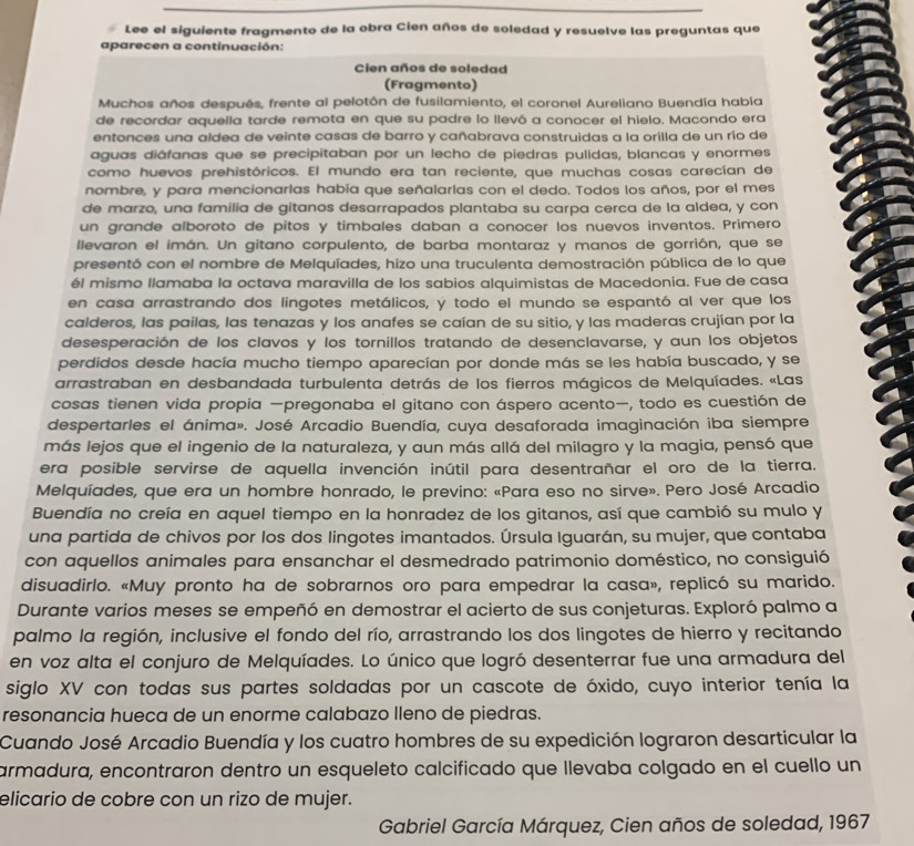 Lee el siguiente fragmento de la obra Cien años de soledad y resuelve las preguntas que
aparecen a continuación:
Cien años de soledad
(Fragmento)
Muchos años después, frente al pelotón de fusilamiento, el coronel Aureliano Buendía había
de recordar aquella tarde remota en que su padre lo llevó a conocer el hielo. Macondo era
entonces una aldea de veinte casas de barro y cañabrava construidas a la orilla de un río de
aguas diáfanas que se precipitaban por un lecho de piedras pulidas, blancas y enormes
como huevos prehistóricos. El mundo era tan reciente, que muchas cosas carecían de
nombre, y para mencionarlas había que señalarlas con el dedo. Todos los años, por el mes
de marzo, una familia de gitanos desarrapados plantaba su carpa cerca de la aldea, y con
un grande alboroto de pitos y timbales daban a conocer los nuevos inventos. Primero
llevaron el imán. Un gitano corpulento, de barba montaraz y manos de gorrión, que se
presentó con el nombre de Melquíades, hizo una truculenta demostración pública de lo que
él mismo llamaba la octava maravilla de los sabios alquimistas de Macedonia. Fue de casa
en casa arrastrando dos lingotes metálicos, y todo el mundo se espantó al ver que los
calderos, las pailas, las tenazas y los anafes se caían de su sitio, y las maderas crujían por la
desesperación de los clavos y los tornillos tratando de desenclavarse, y aun los objetos
perdidos desde hacía mucho tiempo aparecían por donde más se les había buscado, y se
arrastraban en desbandada turbulenta detrás de los fierros mágicos de Melquíades. «Las
cosas tienen vida propia —pregonaba el gitano con áspero acento—, todo es cuestión de
despertarles el ánima». José Arcadio Buendía, cuya desaforada imaginación iba siempre
más lejos que el ingenio de la naturaleza, y aun más allá del milagro y la magia, pensó que
era posible servirse de aquella invención inútil para desentrañar el oro de la tierra.
Melquíades, que era un hombre honrado, le previno: «Para eso no sirve». Pero José Arcadio
Buendía no creía en aquel tiempo en la honradez de los gitanos, así que cambió su mulo y
una partida de chivos por los dos lingotes imantados. Úrsula Iguarán, su mujer, que contaba
con aquellos animales para ensanchar el desmedrado patrimonio doméstico, no consiguió
disuadirlo. «Muy pronto ha de sobrarnos oro para empedrar la casa», replicó su marido.
Durante varios meses se empeñó en demostrar el acierto de sus conjeturas. Exploró palmo a
palmo la región, inclusive el fondo del río, arrastrando los dos lingotes de hierro y recitando
en voz alta el conjuro de Melquíades. Lo único que logró desenterrar fue una armadura del
siglo XV con todas sus partes soldadas por un cascote de óxido, cuyo interior tenía la
resonancia hueca de un enorme calabazo lleno de piedras.
Cuando José Arcadio Buendía y los cuatro hombres de su expedición lograron desarticular la
armadura, encontraron dentro un esqueleto calcificado que llevaba colgado en el cuello un
elicario de cobre con un rizo de mujer.
Gabriel García Márquez, Cien años de soledad, 1967