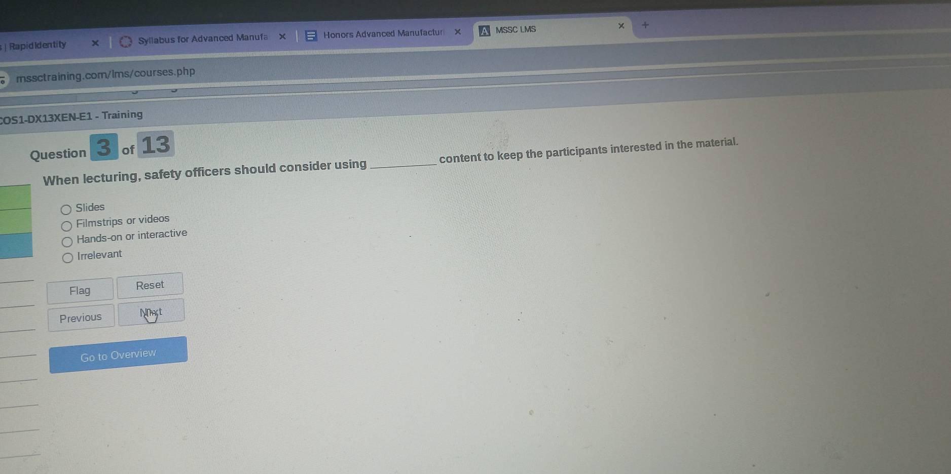 RapidIdentity Syllabus for Advanced Manufa Honors Advanced Manufactur MSSC LMS
mssctraining.com/lms/courses.php
COS1-DX13XEN-E1 - Training
Question 3 of 13
When lecturing, safety officers should consider using_ content to keep the participants interested in the material.
Slides
Filmstrips or videos
Hands-on or interactive
Irrelevant
Flag Reset
Previous Nt
Go to Overview