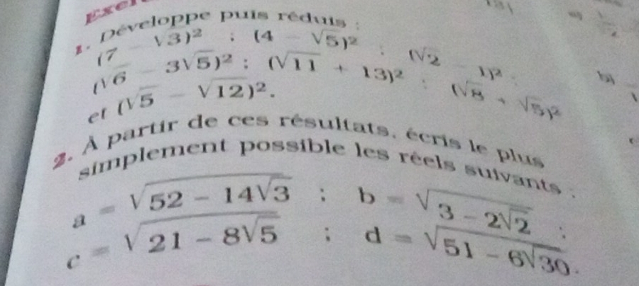 Exel 
11 
c e u i
 1/2 
(7-sqrt(3))^2:(4-sqrt(5))^2 ∴ (sqrt(2) -1)^2
V
b
C
et (-3sqrt(5))^2:(sqrt(11)+13)^2:(sqrt(8)+sqrt(5))^2 (sqrt(5)-sqrt(12))^2. 
2. À partir de ces résultats, écris le plus 
mplement possible les réels sue
a=sqrt(52-14sqrt 3); b=sqrt(3-2sqrt 2)
c=sqrt(21-8sqrt 5); d=sqrt(51-6sqrt 30).