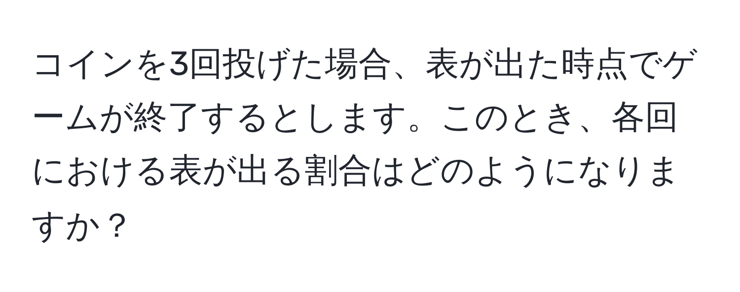 コインを3回投げた場合、表が出た時点でゲームが終了するとします。このとき、各回における表が出る割合はどのようになりますか？