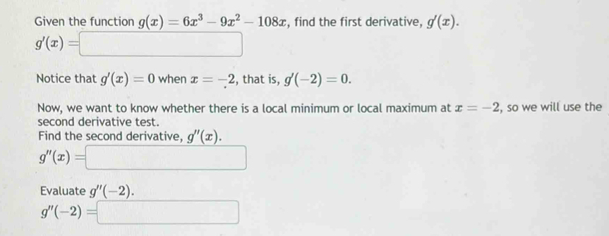 Given the function g(x)=6x^3-9x^2-108x , find the first derivative, g'(x).
g'(x)=□
Notice that g'(x)=0 when x=-2 , that is, g'(-2)=0. 
Now, we want to know whether there is a local minimum or local maximum at x=-2 , so we will use the 
second derivative test. 
Find the second derivative, g''(x).
g''(x)=□
Evaluate g''(-2).
g''(-2)=□