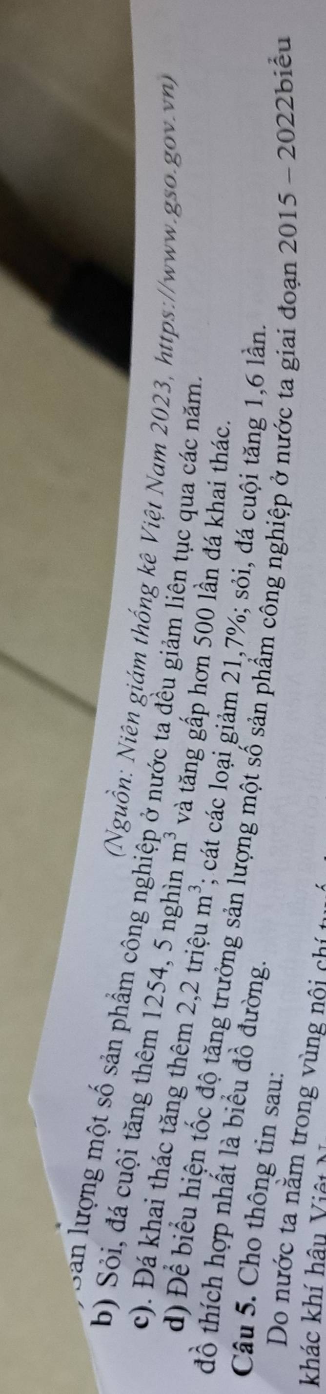 San lượng một số sản phẩm công nghiệp ở nước ta đều giảm liên tục qua các năm. 
(Nguồn: Niên giám thống kê Việt Nam 2023, https://www.gso.gov.vn) 
b) Sỏi, đá cuội tăng thêm 1254, 5 nghìn m^3 và tăng gấp hơn 500 lần đá khai thác. 
c). Đá khai thác tăng thêm 2,2 triệu m^3; cát các loại giảm 21,7%; sỏi, đá cuội tăng 1, 6 lần. 
đồ thích hợp nhất là biểu đồ đường. 
d) Để biểu hiện tốc độ tăng trưởng sản lượng một số sản phẩm công nghiệp ở nước ta giai đoạn 2015 - 2022biểu 
Câu 5. Cho thông tin sau: 
Do nước ta nằm trong vùng nội chi 
khác khí hậu Việt