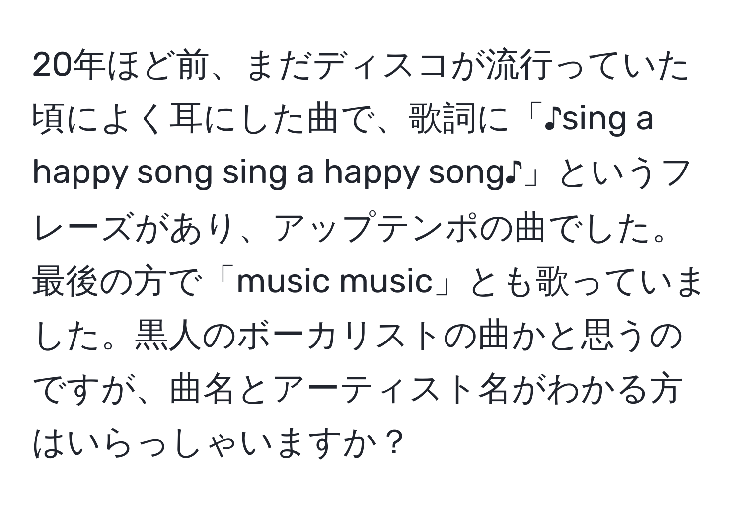 20年ほど前、まだディスコが流行っていた頃によく耳にした曲で、歌詞に「♪sing a happy song sing a happy song♪」というフレーズがあり、アップテンポの曲でした。最後の方で「music music」とも歌っていました。黒人のボーカリストの曲かと思うのですが、曲名とアーティスト名がわかる方はいらっしゃいますか？