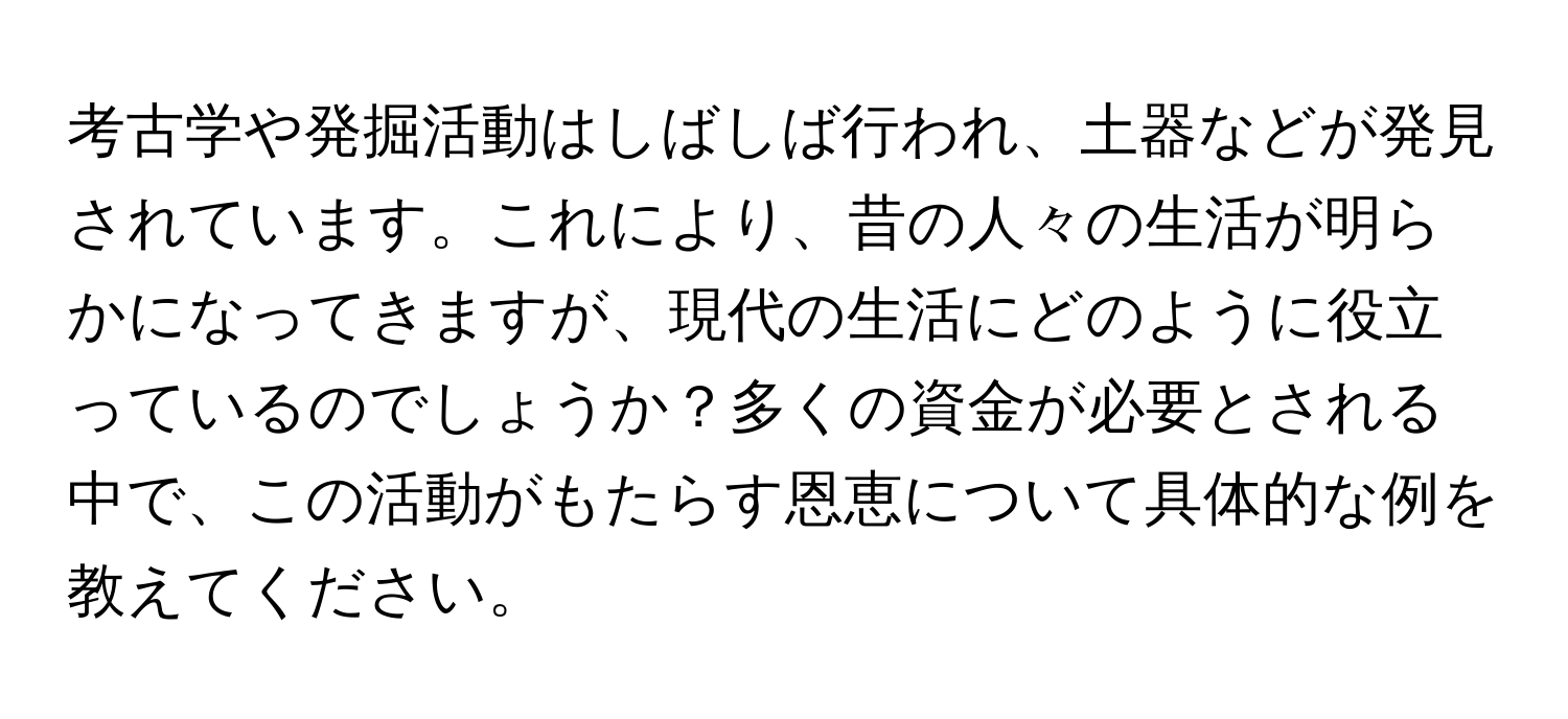 考古学や発掘活動はしばしば行われ、土器などが発見されています。これにより、昔の人々の生活が明らかになってきますが、現代の生活にどのように役立っているのでしょうか？多くの資金が必要とされる中で、この活動がもたらす恩恵について具体的な例を教えてください。